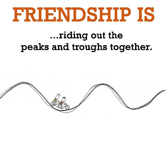 Friendship is, riding out the peaks and troughs together.