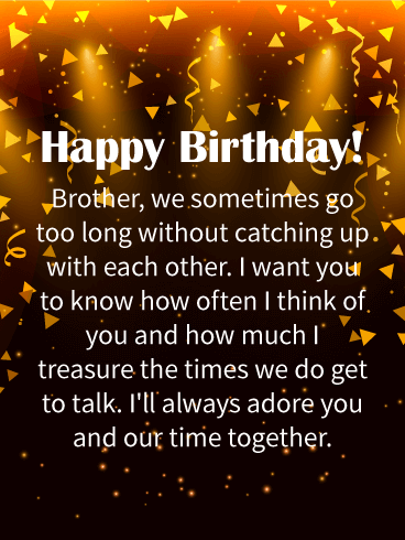 Happy Birthday! Brother, we sometimes go too long without catching up with each other. I want you to know how often I think of you and how much I treasure the times we do get to talk. I'll always adore you and our time together.
