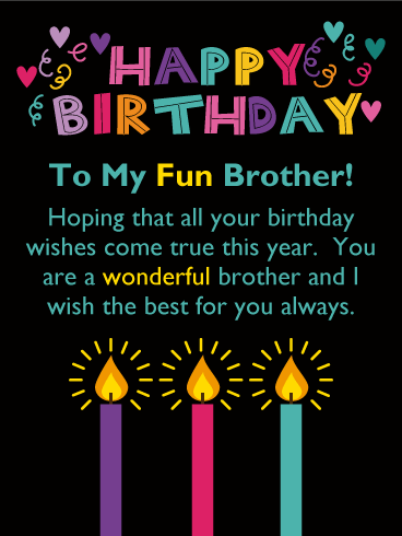 Happy Birthday. To My Fun Brother! Hoping that all your birthday wishes come true this year.  You are a wonderful brother and I wish the best for you always.